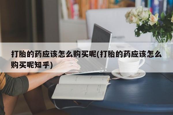 私人卖打胎药的扣扣打胎的药应该怎么购买呢(打胎的药应该怎么购买呢知乎)